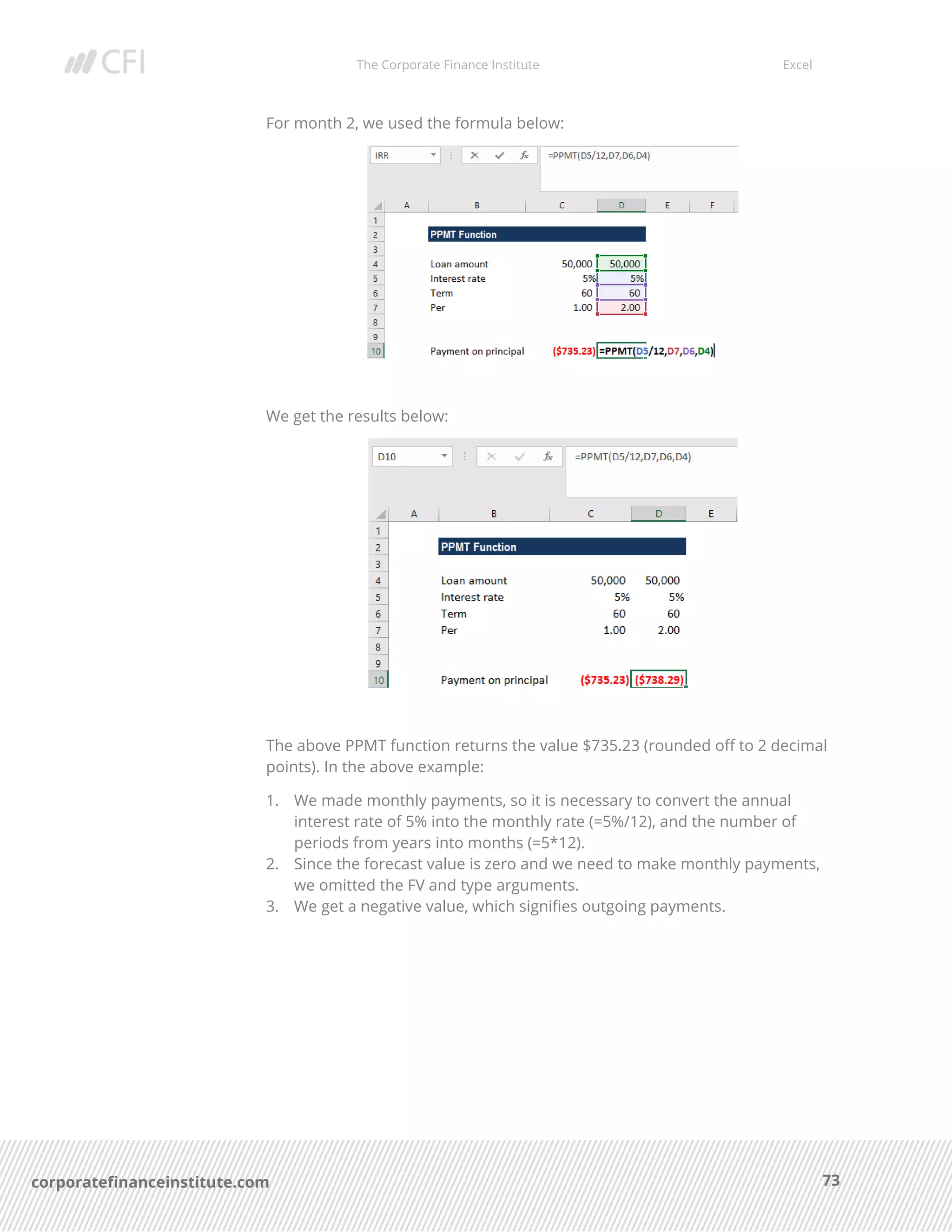 The Corporate Finance Institute Excel
73corporatefinanceinstitute.com
For month 2, we used the formula below:
We get the results below:
The above PPMT function returns the value $735.23 (rounded off to 2 decimal
points). In the above example:
1. We made monthly payments, so it is necessary to convert the annual
interest rate of 5% into the monthly rate (=5%/12), and the number of
periods from years into months (=5*12).
2. Since the forecast value is zero and we need to make monthly payments,
we omitted the FV and type arguments.
3. We get a negative value, which signifies outgoing payments.
 