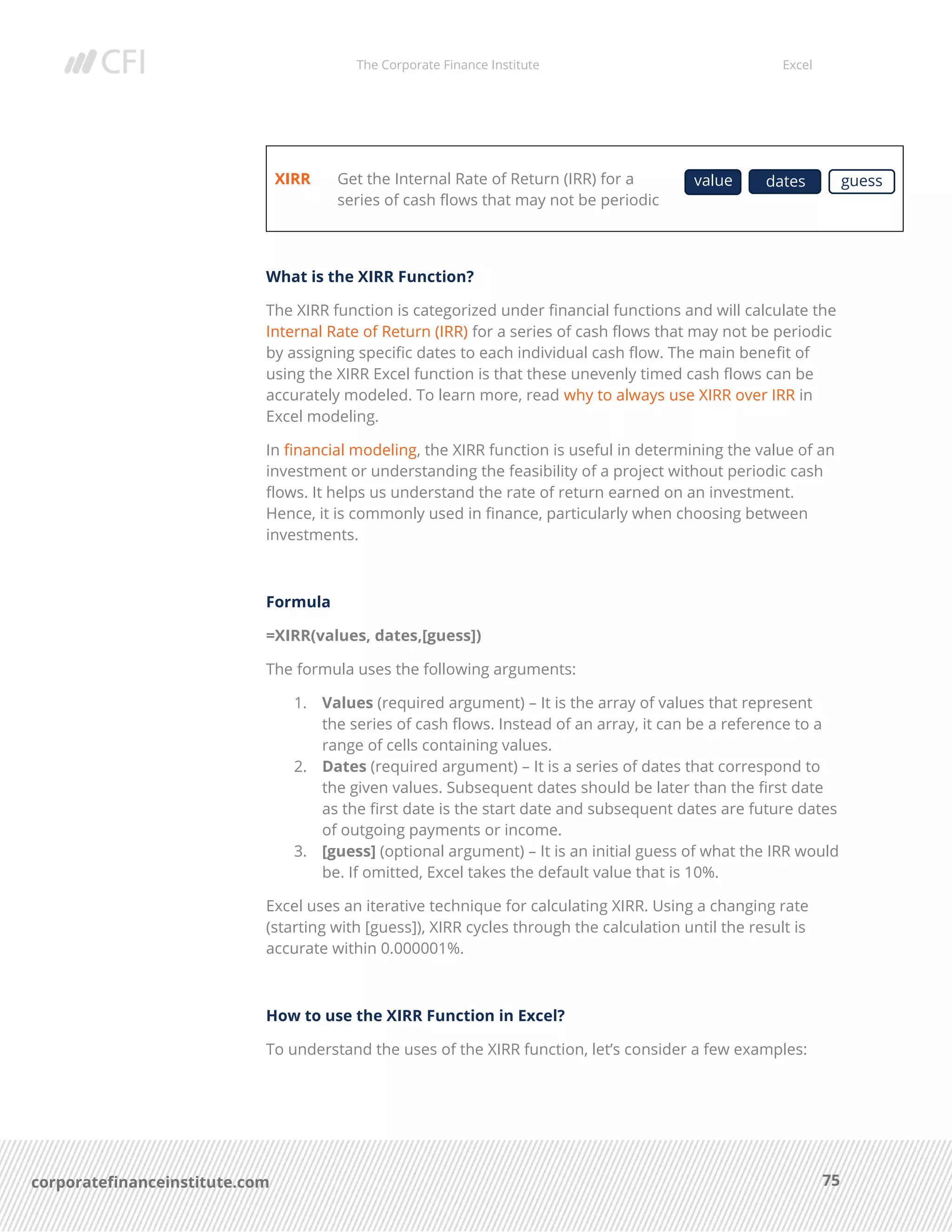The Corporate Finance Institute Excel
75corporatefinanceinstitute.com
XIRR Get the Internal Rate of Return (IRR) for a
series of cash flows that may not be periodic
What is the XIRR Function?
The XIRR function is categorized under financial functions and will calculate the
Internal Rate of Return (IRR) for a series of cash flows that may not be periodic
by assigning specific dates to each individual cash flow. The main benefit of
using the XIRR Excel function is that these unevenly timed cash flows can be
accurately modeled. To learn more, read why to always use XIRR over IRR in
Excel modeling.
In financial modeling, the XIRR function is useful in determining the value of an
investment or understanding the feasibility of a project without periodic cash
flows. It helps us understand the rate of return earned on an investment.
Hence, it is commonly used in finance, particularly when choosing between
investments.
Formula
=XIRR(values, dates,[guess])
The formula uses the following arguments:
1. Values (required argument) – It is the array of values that represent
the series of cash flows. Instead of an array, it can be a reference to a
range of cells containing values.
2. Dates (required argument) – It is a series of dates that correspond to
the given values. Subsequent dates should be later than the first date
as the first date is the start date and subsequent dates are future dates
of outgoing payments or income.
3. [guess] (optional argument) – It is an initial guess of what the IRR would
be. If omitted, Excel takes the default value that is 10%.
Excel uses an iterative technique for calculating XIRR. Using a changing rate
(starting with [guess]), XIRR cycles through the calculation until the result is
accurate within 0.000001%.
How to use the XIRR Function in Excel?
To understand the uses of the XIRR function, let’s consider a few examples:
value dates guess
 