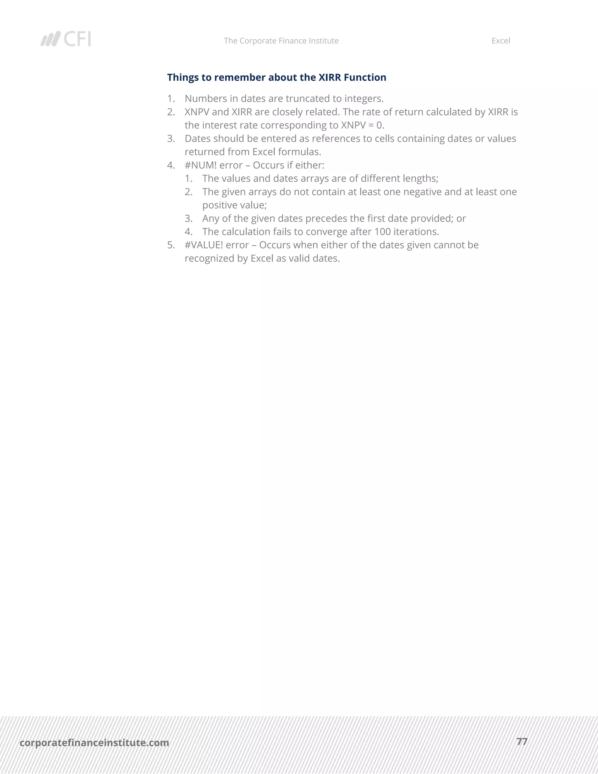 The Corporate Finance Institute Excel
77corporatefinanceinstitute.com
Things to remember about the XIRR Function
1. Numbers in dates are truncated to integers.
2. XNPV and XIRR are closely related. The rate of return calculated by XIRR is
the interest rate corresponding to XNPV = 0.
3. Dates should be entered as references to cells containing dates or values
returned from Excel formulas.
4. #NUM! error – Occurs if either:
1. The values and dates arrays are of different lengths;
2. The given arrays do not contain at least one negative and at least one
positive value;
3. Any of the given dates precedes the first date provided; or
4. The calculation fails to converge after 100 iterations.
5. #VALUE! error – Occurs when either of the dates given cannot be
recognized by Excel as valid dates.
 