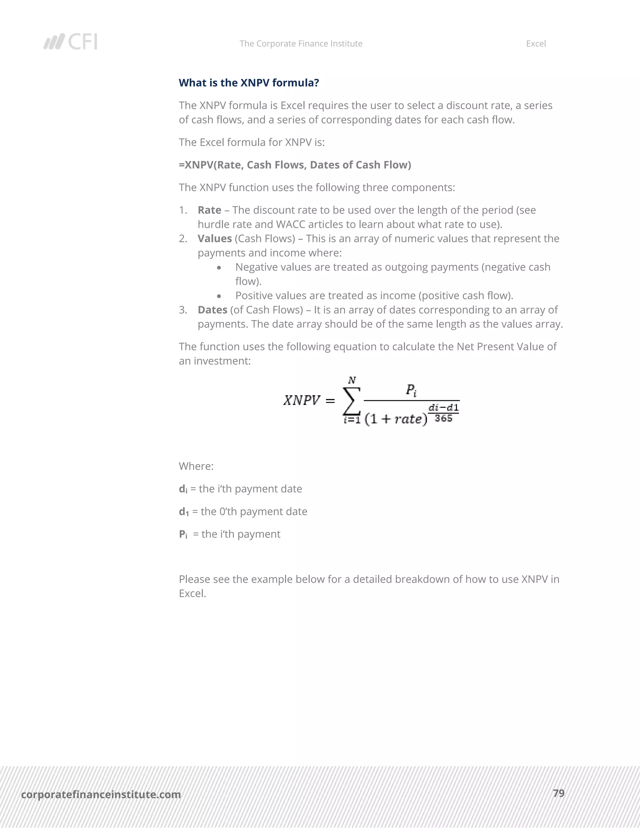 The Corporate Finance Institute Excel
79corporatefinanceinstitute.com
What is the XNPV formula?
The XNPV formula is Excel requires the user to select a discount rate, a series
of cash flows, and a series of corresponding dates for each cash flow.
The Excel formula for XNPV is:
=XNPV(Rate, Cash Flows, Dates of Cash Flow)
The XNPV function uses the following three components:
1. Rate – The discount rate to be used over the length of the period (see
hurdle rate and WACC articles to learn about what rate to use).
2. Values (Cash Flows) – This is an array of numeric values that represent the
payments and income where:
• Negative values are treated as outgoing payments (negative cash
flow).
• Positive values are treated as income (positive cash flow).
3. Dates (of Cash Flows) – It is an array of dates corresponding to an array of
payments. The date array should be of the same length as the values array.
The function uses the following equation to calculate the Net Present Value of
an investment:
Where:
di = the i‘th payment date
d1 = the 0’th payment date
Pi = the i‘th payment
Please see the example below for a detailed breakdown of how to use XNPV in
Excel.
 