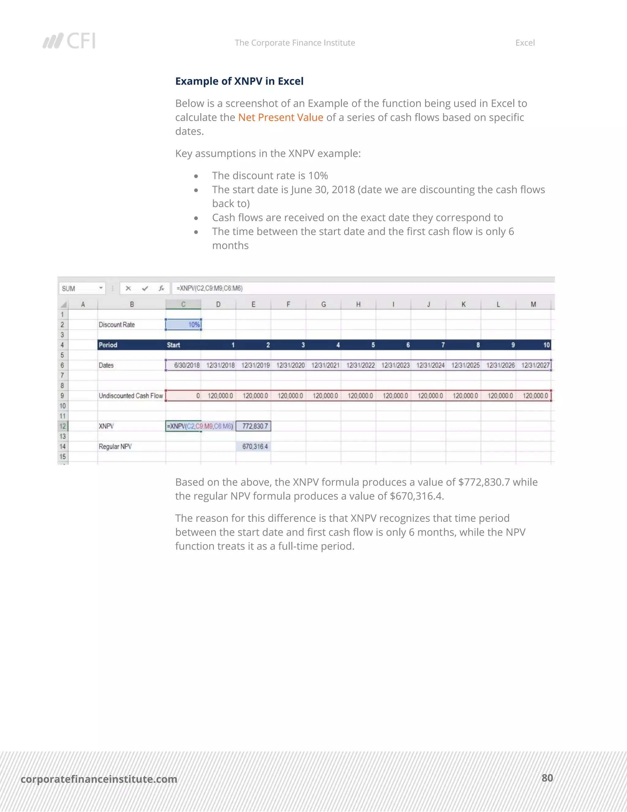 The Corporate Finance Institute Excel
80corporatefinanceinstitute.com
Example of XNPV in Excel
Below is a screenshot of an Example of the function being used in Excel to
calculate the Net Present Value of a series of cash flows based on specific
dates.
Key assumptions in the XNPV example:
• The discount rate is 10%
• The start date is June 30, 2018 (date we are discounting the cash flows
back to)
• Cash flows are received on the exact date they correspond to
• The time between the start date and the first cash flow is only 6
months
Based on the above, the XNPV formula produces a value of $772,830.7 while
the regular NPV formula produces a value of $670,316.4.
The reason for this difference is that XNPV recognizes that time period
between the start date and first cash flow is only 6 months, while the NPV
function treats it as a full-time period.
 