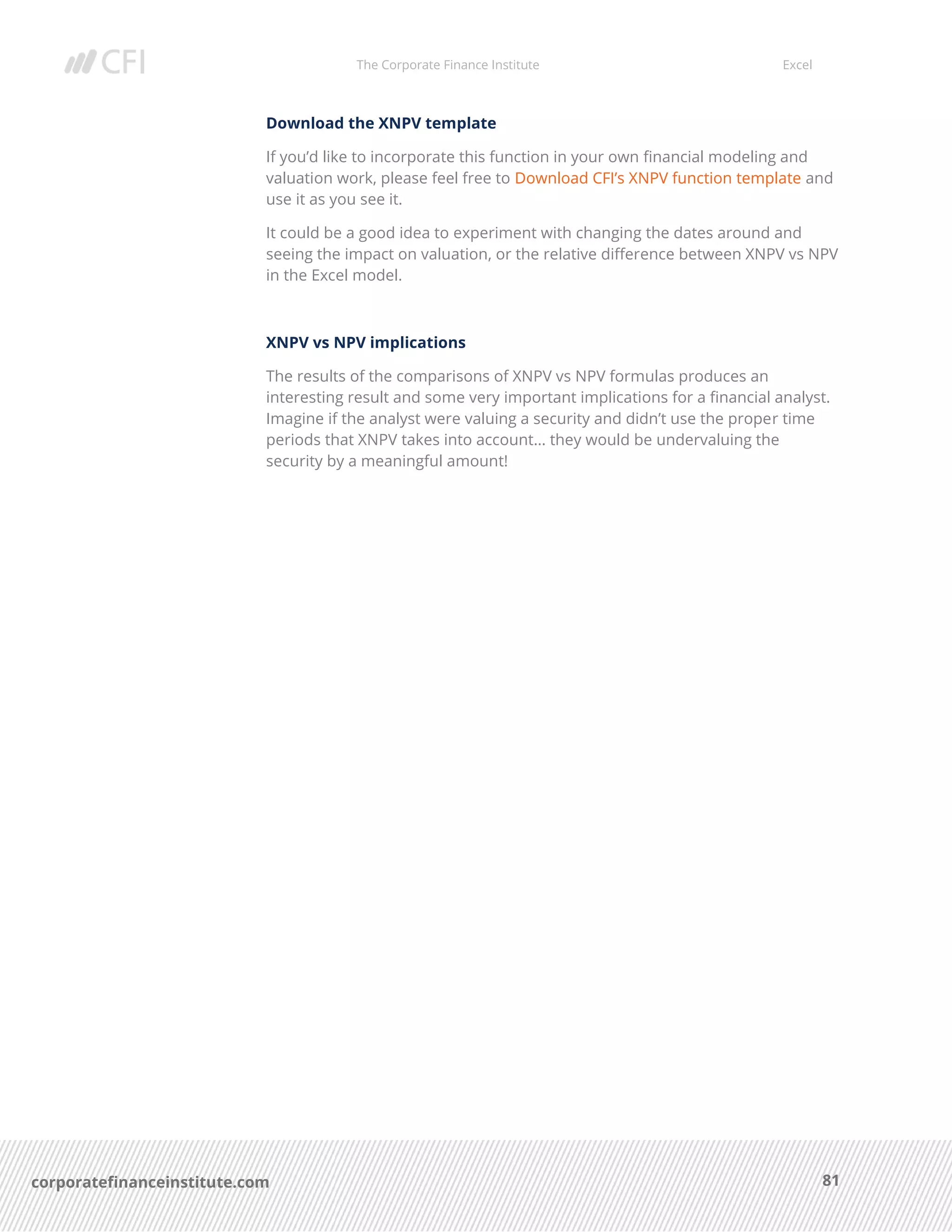 The Corporate Finance Institute Excel
81corporatefinanceinstitute.com
Download the XNPV template
If you’d like to incorporate this function in your own financial modeling and
valuation work, please feel free to Download CFI’s XNPV function template and
use it as you see it.
It could be a good idea to experiment with changing the dates around and
seeing the impact on valuation, or the relative difference between XNPV vs NPV
in the Excel model.
XNPV vs NPV implications
The results of the comparisons of XNPV vs NPV formulas produces an
interesting result and some very important implications for a financial analyst.
Imagine if the analyst were valuing a security and didn’t use the proper time
periods that XNPV takes into account… they would be undervaluing the
security by a meaningful amount!
 