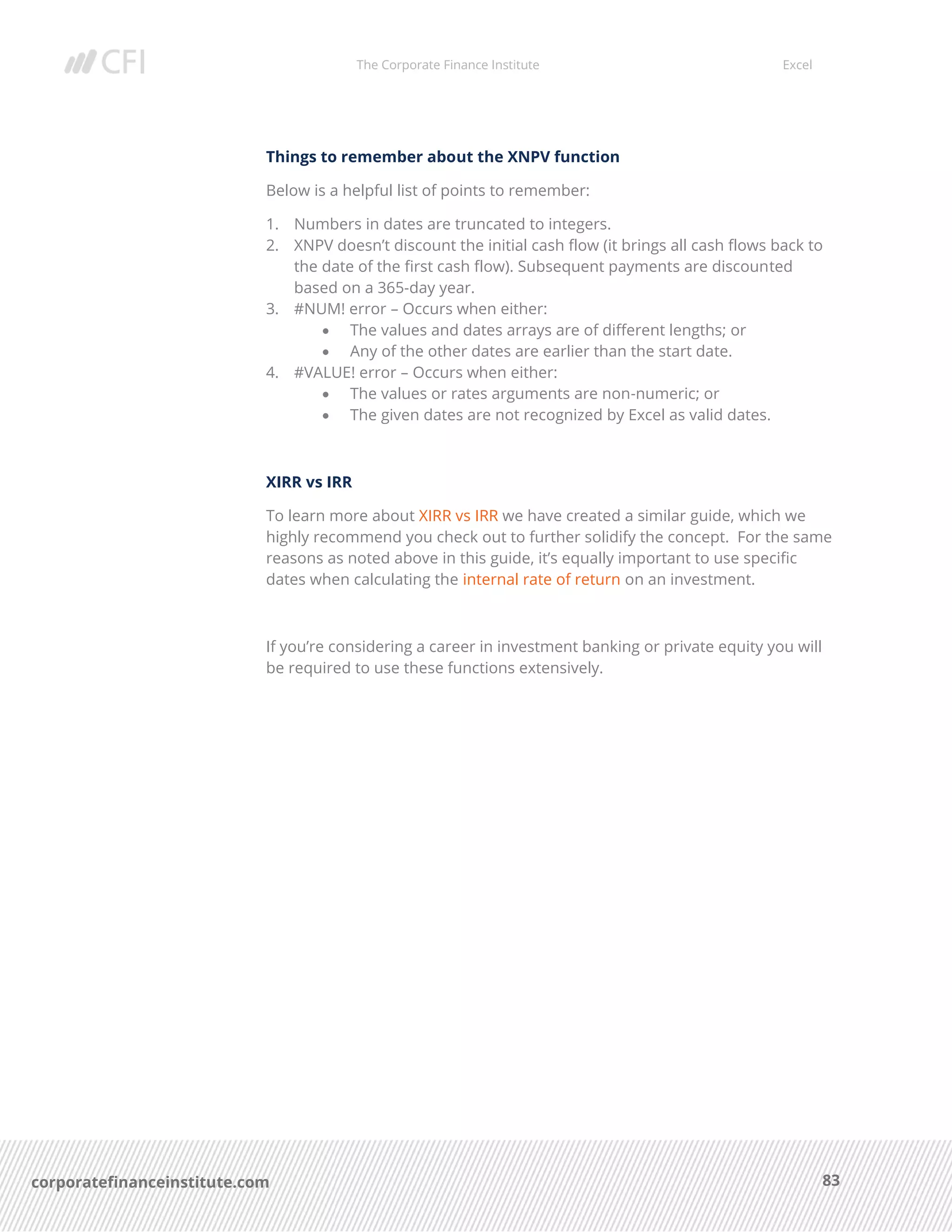 The Corporate Finance Institute Excel
83corporatefinanceinstitute.com
Things to remember about the XNPV function
Below is a helpful list of points to remember:
1. Numbers in dates are truncated to integers.
2. XNPV doesn’t discount the initial cash flow (it brings all cash flows back to
the date of the first cash flow). Subsequent payments are discounted
based on a 365-day year.
3. #NUM! error – Occurs when either:
• The values and dates arrays are of different lengths; or
• Any of the other dates are earlier than the start date.
4. #VALUE! error – Occurs when either:
• The values or rates arguments are non-numeric; or
• The given dates are not recognized by Excel as valid dates.
XIRR vs IRR
To learn more about XIRR vs IRR we have created a similar guide, which we
highly recommend you check out to further solidify the concept. For the same
reasons as noted above in this guide, it’s equally important to use specific
dates when calculating the internal rate of return on an investment.
If you’re considering a career in investment banking or private equity you will
be required to use these functions extensively.
 