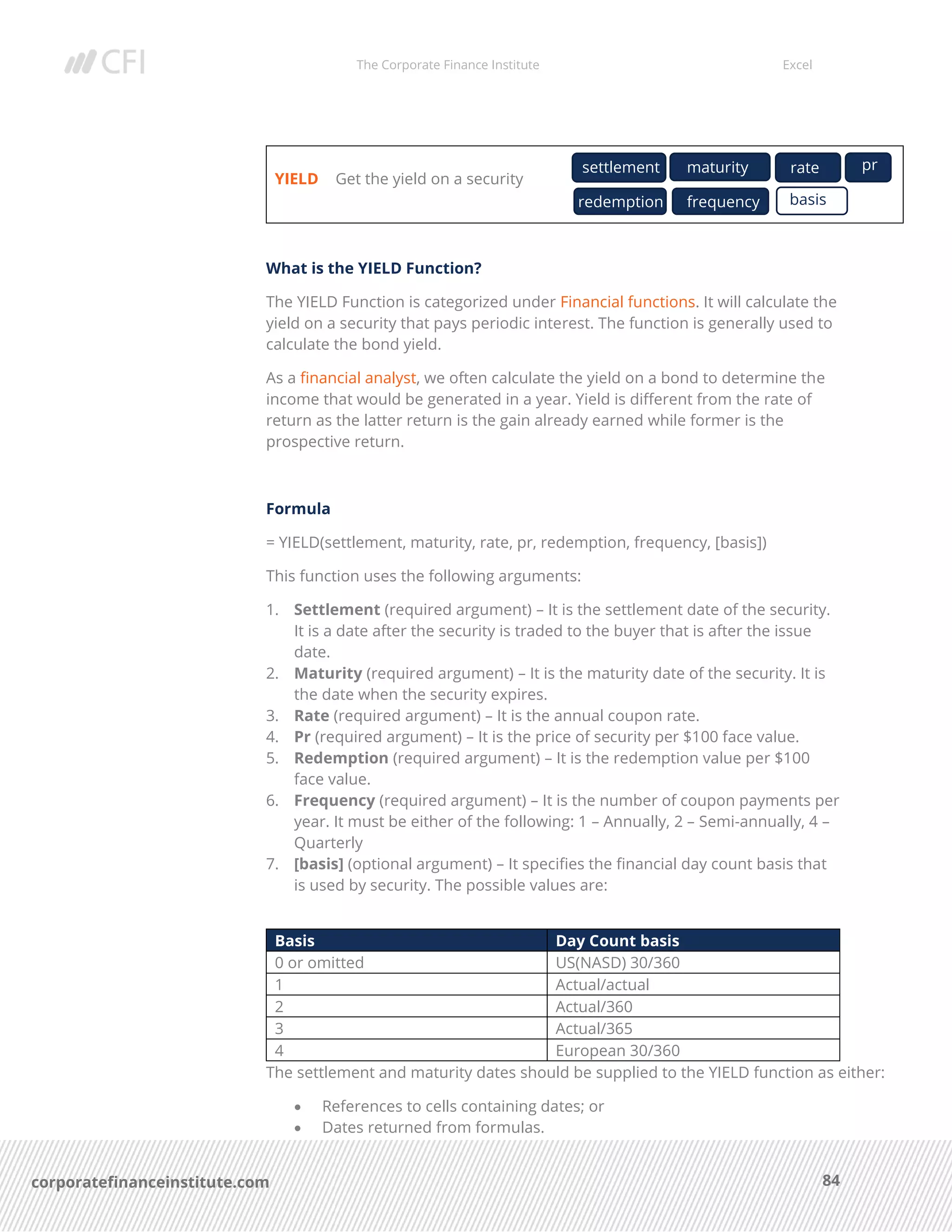 The Corporate Finance Institute Excel
84corporatefinanceinstitute.com
YIELD Get the yield on a security
What is the YIELD Function?
The YIELD Function is categorized under Financial functions. It will calculate the
yield on a security that pays periodic interest. The function is generally used to
calculate the bond yield.
As a financial analyst, we often calculate the yield on a bond to determine the
income that would be generated in a year. Yield is different from the rate of
return as the latter return is the gain already earned while former is the
prospective return.
Formula
= YIELD(settlement, maturity, rate, pr, redemption, frequency, [basis])
This function uses the following arguments:
1. Settlement (required argument) – It is the settlement date of the security.
It is a date after the security is traded to the buyer that is after the issue
date.
2. Maturity (required argument) – It is the maturity date of the security. It is
the date when the security expires.
3. Rate (required argument) – It is the annual coupon rate.
4. Pr (required argument) – It is the price of security per $100 face value.
5. Redemption (required argument) – It is the redemption value per $100
face value.
6. Frequency (required argument) – It is the number of coupon payments per
year. It must be either of the following: 1 – Annually, 2 – Semi-annually, 4 –
Quarterly
7. [basis] (optional argument) – It specifies the financial day count basis that
is used by security. The possible values are:
Basis Day Count basis
0 or omitted US(NASD) 30/360
1 Actual/actual
2 Actual/360
3 Actual/365
4 European 30/360
The settlement and maturity dates should be supplied to the YIELD function as either:
• References to cells containing dates; or
• Dates returned from formulas.
settlement maturity rate pr
redemption basisfrequency
 
