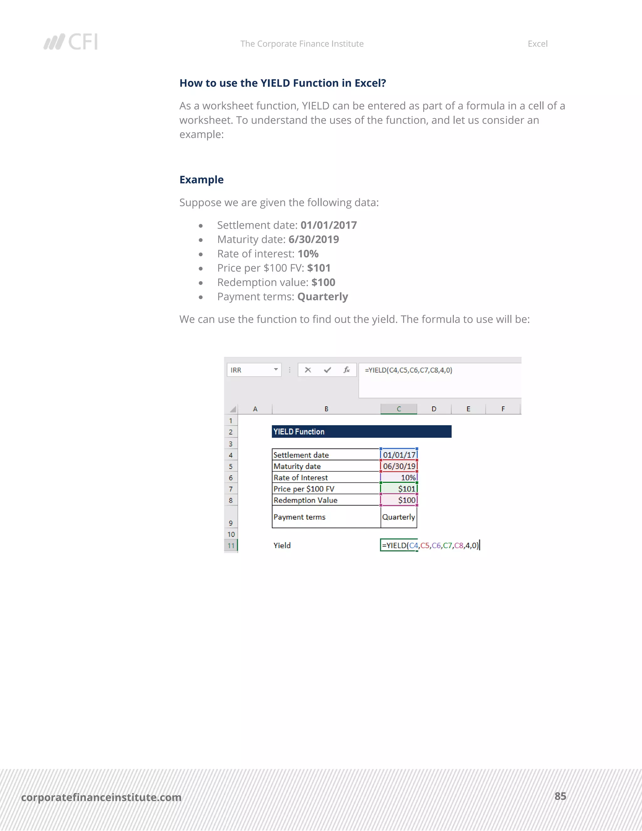 The Corporate Finance Institute Excel
85corporatefinanceinstitute.com
How to use the YIELD Function in Excel?
As a worksheet function, YIELD can be entered as part of a formula in a cell of a
worksheet. To understand the uses of the function, and let us consider an
example:
Example
Suppose we are given the following data:
• Settlement date: 01/01/2017
• Maturity date: 6/30/2019
• Rate of interest: 10%
• Price per $100 FV: $101
• Redemption value: $100
• Payment terms: Quarterly
We can use the function to find out the yield. The formula to use will be:
 