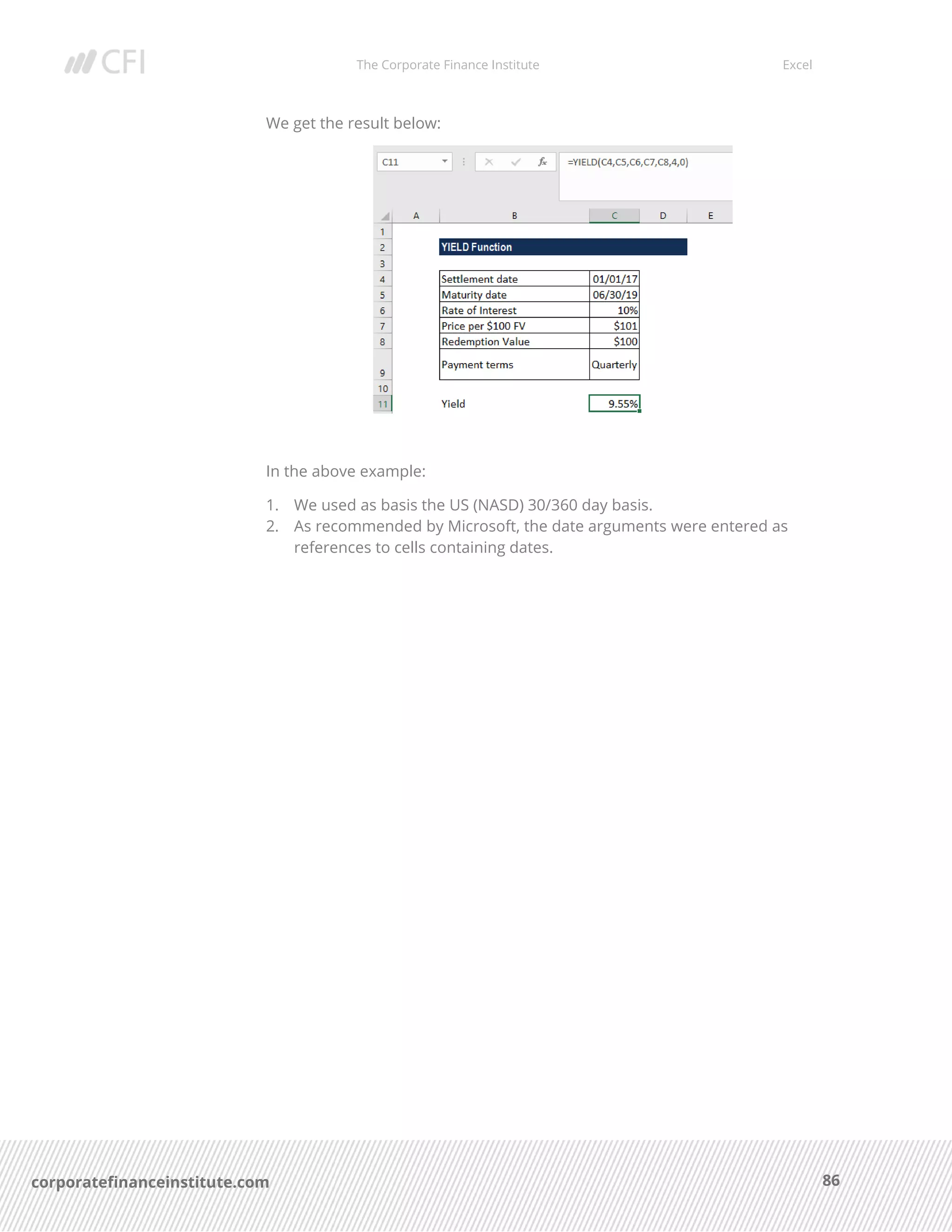 The Corporate Finance Institute Excel
86corporatefinanceinstitute.com
We get the result below:
In the above example:
1. We used as basis the US (NASD) 30/360 day basis.
2. As recommended by Microsoft, the date arguments were entered as
references to cells containing dates.
 