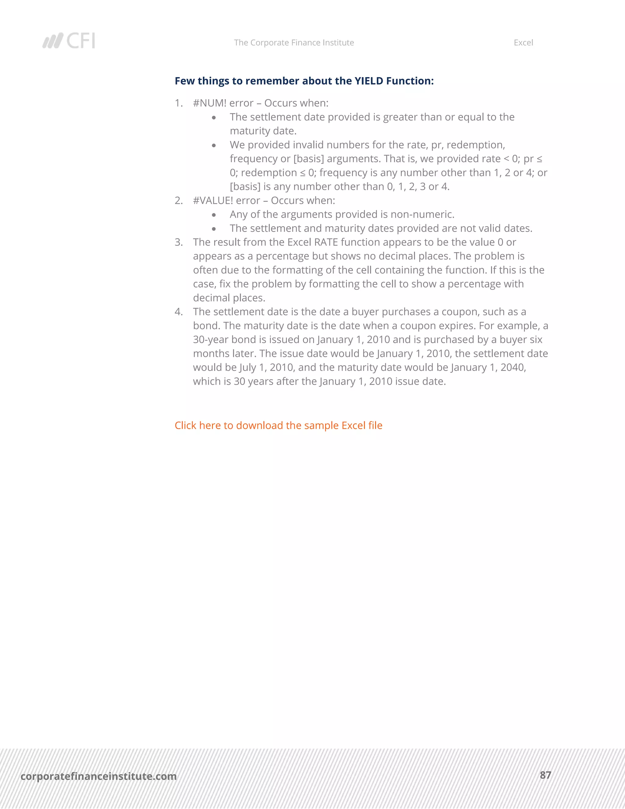 The Corporate Finance Institute Excel
87corporatefinanceinstitute.com
Few things to remember about the YIELD Function:
1. #NUM! error – Occurs when:
• The settlement date provided is greater than or equal to the
maturity date.
• We provided invalid numbers for the rate, pr, redemption,
frequency or [basis] arguments. That is, we provided rate < 0; pr ≤
0; redemption ≤ 0; frequency is any number other than 1, 2 or 4; or
[basis] is any number other than 0, 1, 2, 3 or 4.
2. #VALUE! error – Occurs when:
• Any of the arguments provided is non-numeric.
• The settlement and maturity dates provided are not valid dates.
3. The result from the Excel RATE function appears to be the value 0 or
appears as a percentage but shows no decimal places. The problem is
often due to the formatting of the cell containing the function. If this is the
case, fix the problem by formatting the cell to show a percentage with
decimal places.
4. The settlement date is the date a buyer purchases a coupon, such as a
bond. The maturity date is the date when a coupon expires. For example, a
30-year bond is issued on January 1, 2010 and is purchased by a buyer six
months later. The issue date would be January 1, 2010, the settlement date
would be July 1, 2010, and the maturity date would be January 1, 2040,
which is 30 years after the January 1, 2010 issue date.
Click here to download the sample Excel file
 