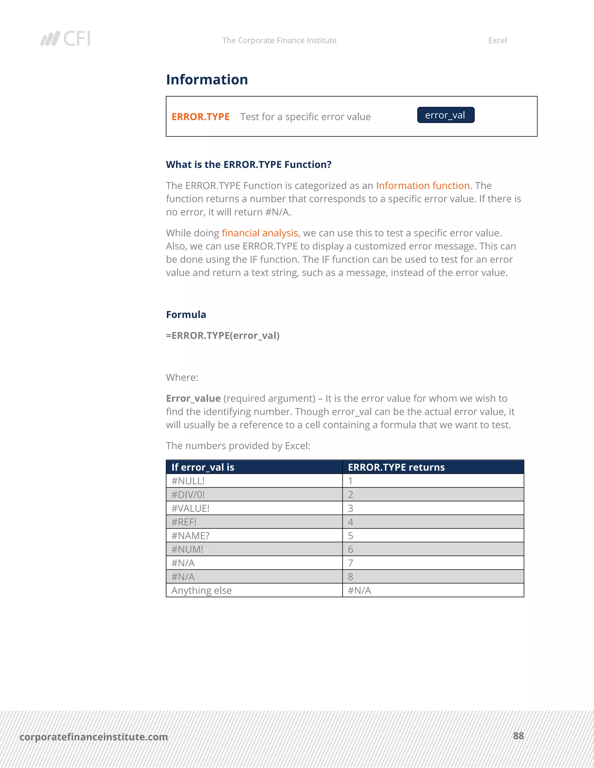 The Corporate Finance Institute Excel
88corporatefinanceinstitute.com
Information
ERROR.TYPE Test for a specific error value
What is the ERROR.TYPE Function?
The ERROR.TYPE Function is categorized as an Information function. The
function returns a number that corresponds to a specific error value. If there is
no error, it will return #N/A.
While doing financial analysis, we can use this to test a specific error value.
Also, we can use ERROR.TYPE to display a customized error message. This can
be done using the IF function. The IF function can be used to test for an error
value and return a text string, such as a message, instead of the error value.
Formula
=ERROR.TYPE(error_val)
Where:
Error_value (required argument) – It is the error value for whom we wish to
find the identifying number. Though error_val can be the actual error value, it
will usually be a reference to a cell containing a formula that we want to test.
The numbers provided by Excel:
If error_val is ERROR.TYPE returns
#NULL! 1
#DIV/0! 2
#VALUE! 3
#REF! 4
#NAME? 5
#NUM! 6
#N/A 7
#N/A 8
Anything else #N/A
error_val
 