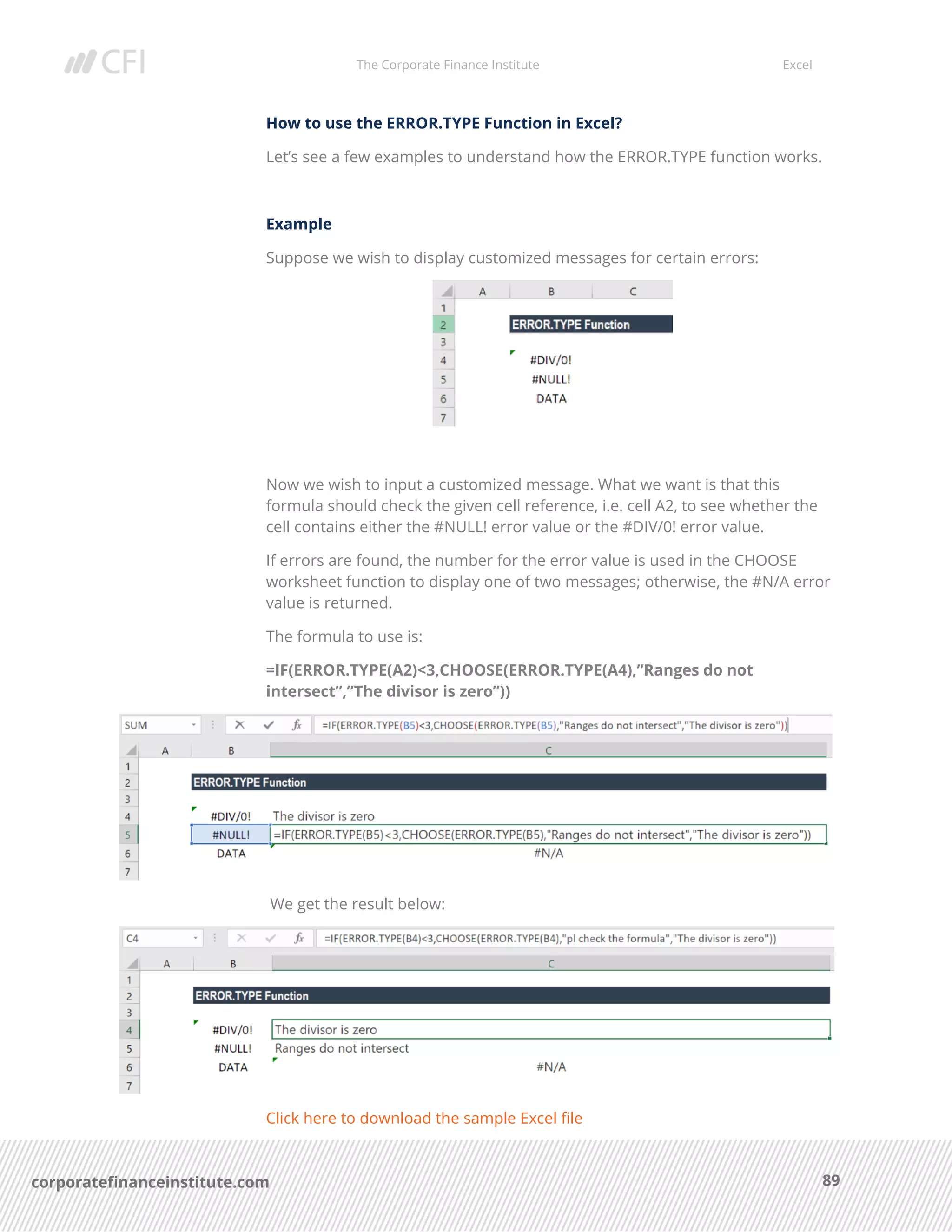 The Corporate Finance Institute Excel
89corporatefinanceinstitute.com
How to use the ERROR.TYPE Function in Excel?
Let’s see a few examples to understand how the ERROR.TYPE function works.
Example
Suppose we wish to display customized messages for certain errors:
Now we wish to input a customized message. What we want is that this
formula should check the given cell reference, i.e. cell A2, to see whether the
cell contains either the #NULL! error value or the #DIV/0! error value.
If errors are found, the number for the error value is used in the CHOOSE
worksheet function to display one of two messages; otherwise, the #N/A error
value is returned.
The formula to use is:
=IF(ERROR.TYPE(A2)<3,CHOOSE(ERROR.TYPE(A4),”Ranges do not
intersect”,”The divisor is zero”))
We get the result below:
Click here to download the sample Excel file
 