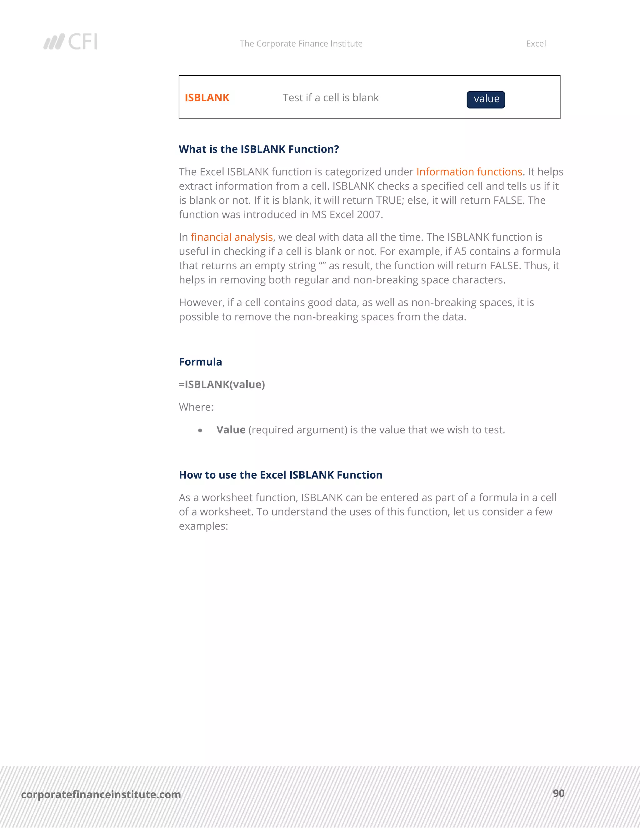 The Corporate Finance Institute Excel
90corporatefinanceinstitute.com
ISBLANK Test if a cell is blank
What is the ISBLANK Function?
The Excel ISBLANK function is categorized under Information functions. It helps
extract information from a cell. ISBLANK checks a specified cell and tells us if it
is blank or not. If it is blank, it will return TRUE; else, it will return FALSE. The
function was introduced in MS Excel 2007.
In financial analysis, we deal with data all the time. The ISBLANK function is
useful in checking if a cell is blank or not. For example, if A5 contains a formula
that returns an empty string “” as result, the function will return FALSE. Thus, it
helps in removing both regular and non-breaking space characters.
However, if a cell contains good data, as well as non-breaking spaces, it is
possible to remove the non-breaking spaces from the data.
Formula
=ISBLANK(value)
Where:
• Value (required argument) is the value that we wish to test.
How to use the Excel ISBLANK Function
As a worksheet function, ISBLANK can be entered as part of a formula in a cell
of a worksheet. To understand the uses of this function, let us consider a few
examples:
value
 