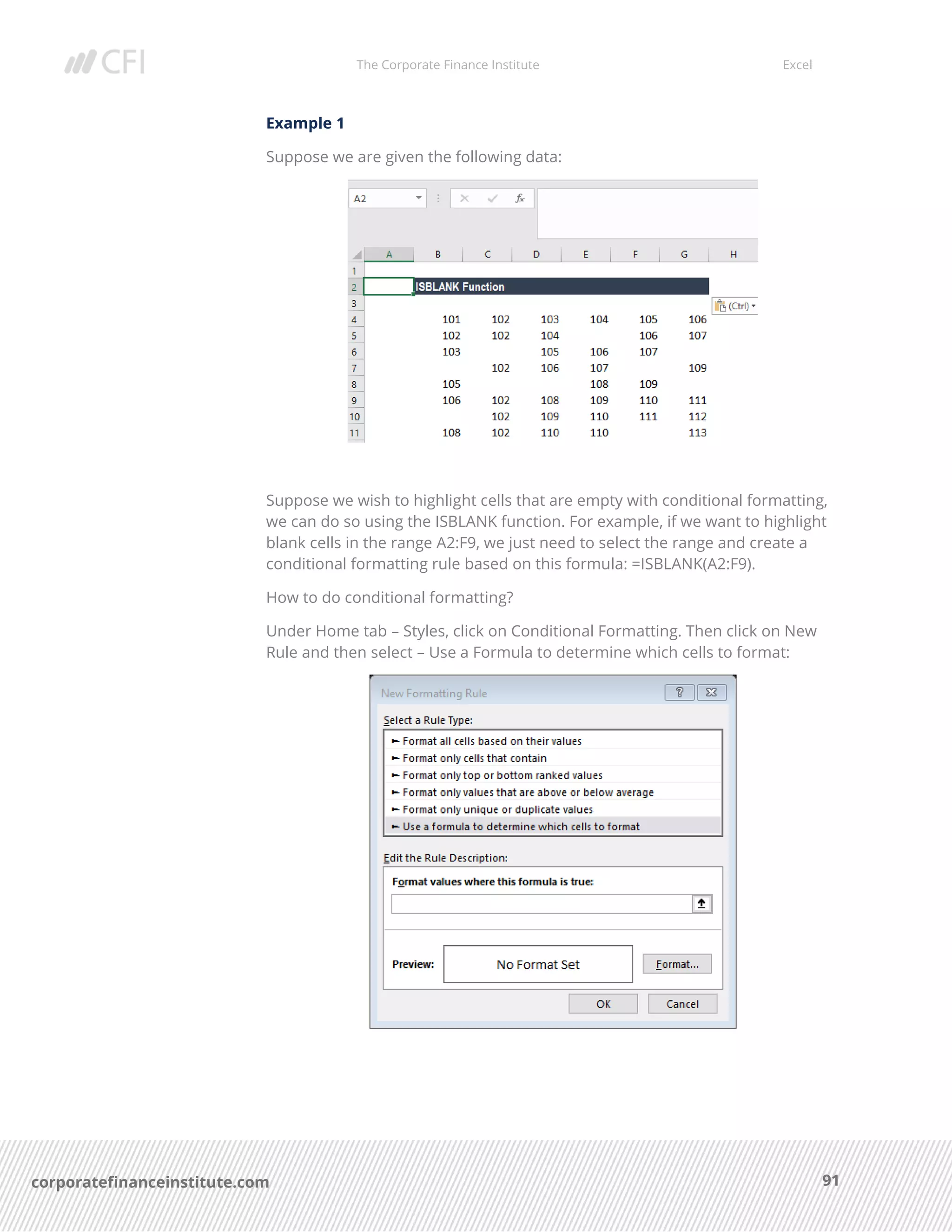 The Corporate Finance Institute Excel
91corporatefinanceinstitute.com
Example 1
Suppose we are given the following data:
Suppose we wish to highlight cells that are empty with conditional formatting,
we can do so using the ISBLANK function. For example, if we want to highlight
blank cells in the range A2:F9, we just need to select the range and create a
conditional formatting rule based on this formula: =ISBLANK(A2:F9).
How to do conditional formatting?
Under Home tab – Styles, click on Conditional Formatting. Then click on New
Rule and then select – Use a Formula to determine which cells to format:
 