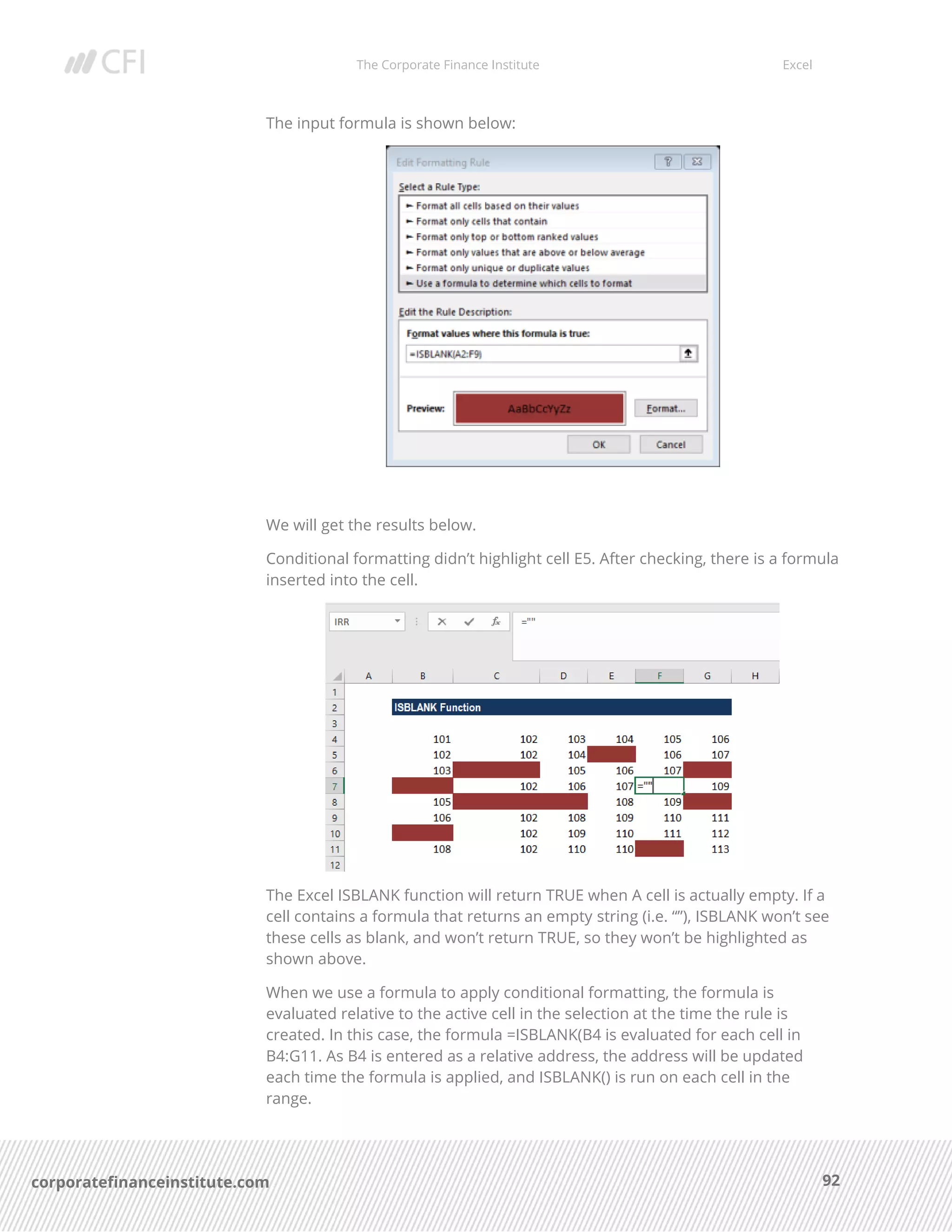 The Corporate Finance Institute Excel
92corporatefinanceinstitute.com
The input formula is shown below:
We will get the results below.
Conditional formatting didn’t highlight cell E5. After checking, there is a formula
inserted into the cell.
The Excel ISBLANK function will return TRUE when A cell is actually empty. If a
cell contains a formula that returns an empty string (i.e. “”), ISBLANK won’t see
these cells as blank, and won’t return TRUE, so they won’t be highlighted as
shown above.
When we use a formula to apply conditional formatting, the formula is
evaluated relative to the active cell in the selection at the time the rule is
created. In this case, the formula =ISBLANK(B4 is evaluated for each cell in
B4:G11. As B4 is entered as a relative address, the address will be updated
each time the formula is applied, and ISBLANK() is run on each cell in the
range.
 
