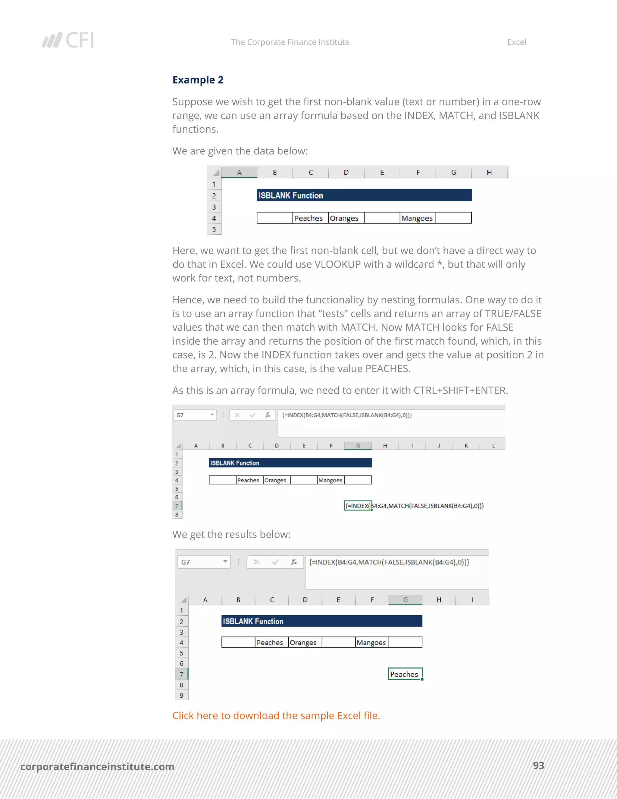 The Corporate Finance Institute Excel
93corporatefinanceinstitute.com
Example 2
Suppose we wish to get the first non-blank value (text or number) in a one-row
range, we can use an array formula based on the INDEX, MATCH, and ISBLANK
functions.
We are given the data below:
Here, we want to get the first non-blank cell, but we don’t have a direct way to
do that in Excel. We could use VLOOKUP with a wildcard *, but that will only
work for text, not numbers.
Hence, we need to build the functionality by nesting formulas. One way to do it
is to use an array function that “tests” cells and returns an array of TRUE/FALSE
values that we can then match with MATCH. Now MATCH looks for FALSE
inside the array and returns the position of the first match found, which, in this
case, is 2. Now the INDEX function takes over and gets the value at position 2 in
the array, which, in this case, is the value PEACHES.
As this is an array formula, we need to enter it with CTRL+SHIFT+ENTER.
We get the results below:
Click here to download the sample Excel file.
 