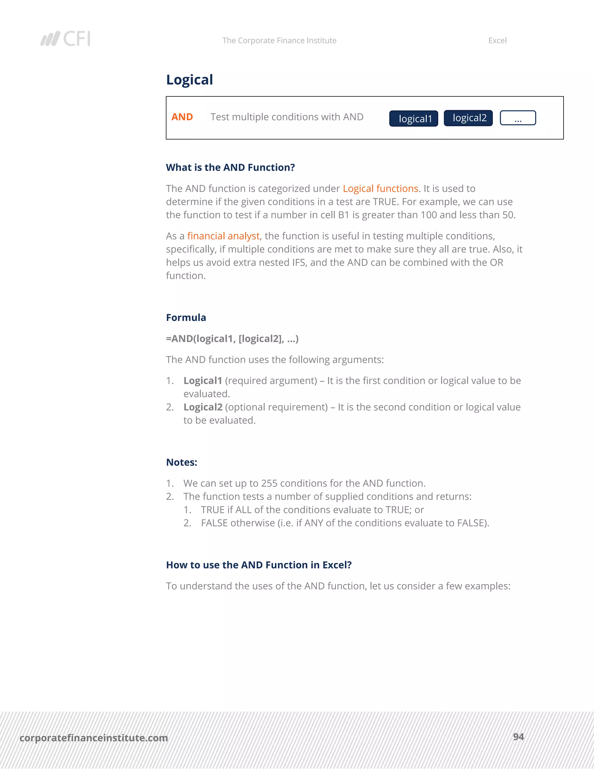 The Corporate Finance Institute Excel
94corporatefinanceinstitute.com
Logical
AND Test multiple conditions with AND
What is the AND Function?
The AND function is categorized under Logical functions. It is used to
determine if the given conditions in a test are TRUE. For example, we can use
the function to test if a number in cell B1 is greater than 100 and less than 50.
As a financial analyst, the function is useful in testing multiple conditions,
specifically, if multiple conditions are met to make sure they all are true. Also, it
helps us avoid extra nested IFS, and the AND can be combined with the OR
function.
Formula
=AND(logical1, [logical2], …)
The AND function uses the following arguments:
1. Logical1 (required argument) – It is the first condition or logical value to be
evaluated.
2. Logical2 (optional requirement) – It is the second condition or logical value
to be evaluated.
Notes:
1. We can set up to 255 conditions for the AND function.
2. The function tests a number of supplied conditions and returns:
1. TRUE if ALL of the conditions evaluate to TRUE; or
2. FALSE otherwise (i.e. if ANY of the conditions evaluate to FALSE).
How to use the AND Function in Excel?
To understand the uses of the AND function, let us consider a few examples:
logical1 …logical2
 