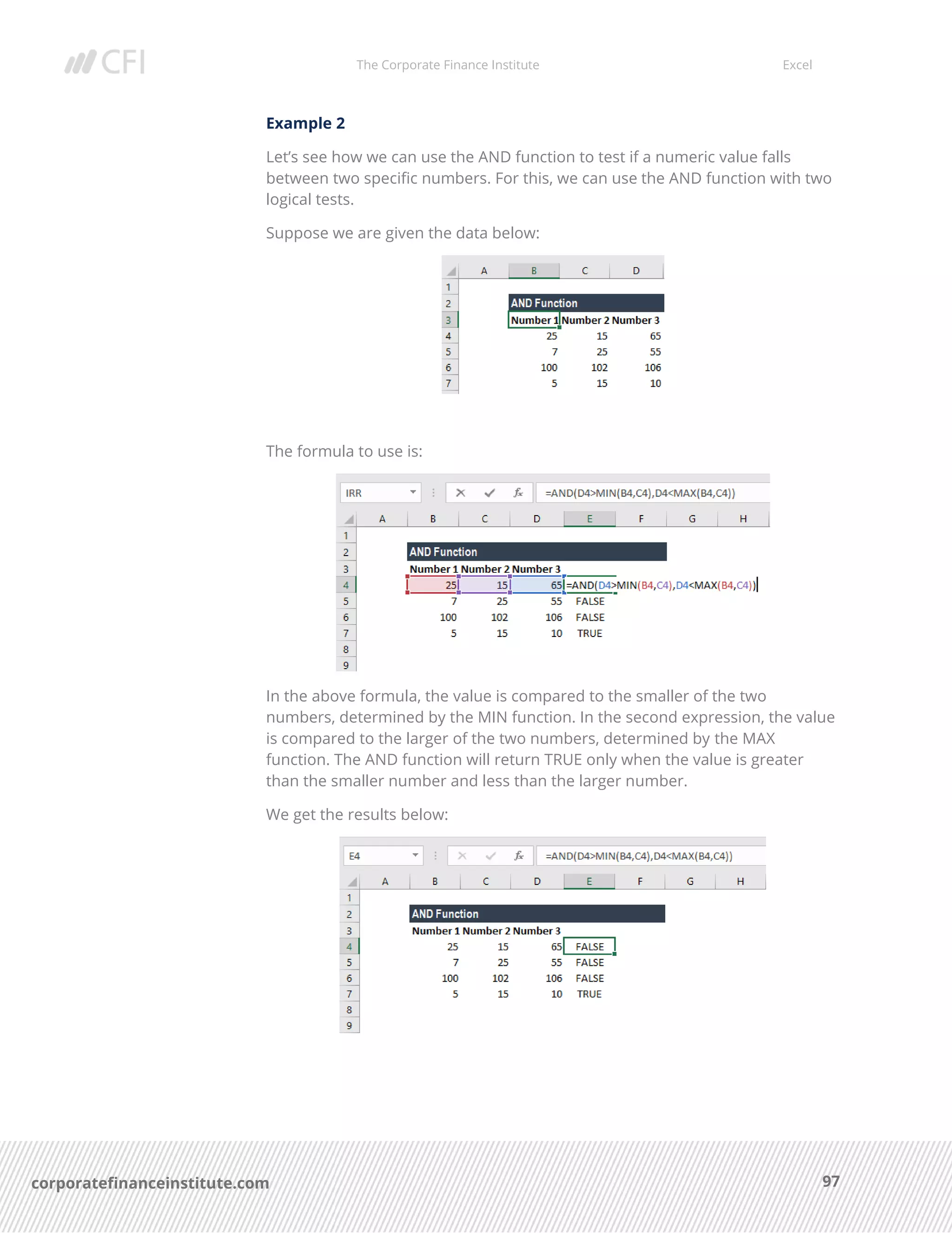 The Corporate Finance Institute Excel
97corporatefinanceinstitute.com
Example 2
Let’s see how we can use the AND function to test if a numeric value falls
between two specific numbers. For this, we can use the AND function with two
logical tests.
Suppose we are given the data below:
The formula to use is:
In the above formula, the value is compared to the smaller of the two
numbers, determined by the MIN function. In the second expression, the value
is compared to the larger of the two numbers, determined by the MAX
function. The AND function will return TRUE only when the value is greater
than the smaller number and less than the larger number.
We get the results below:
 