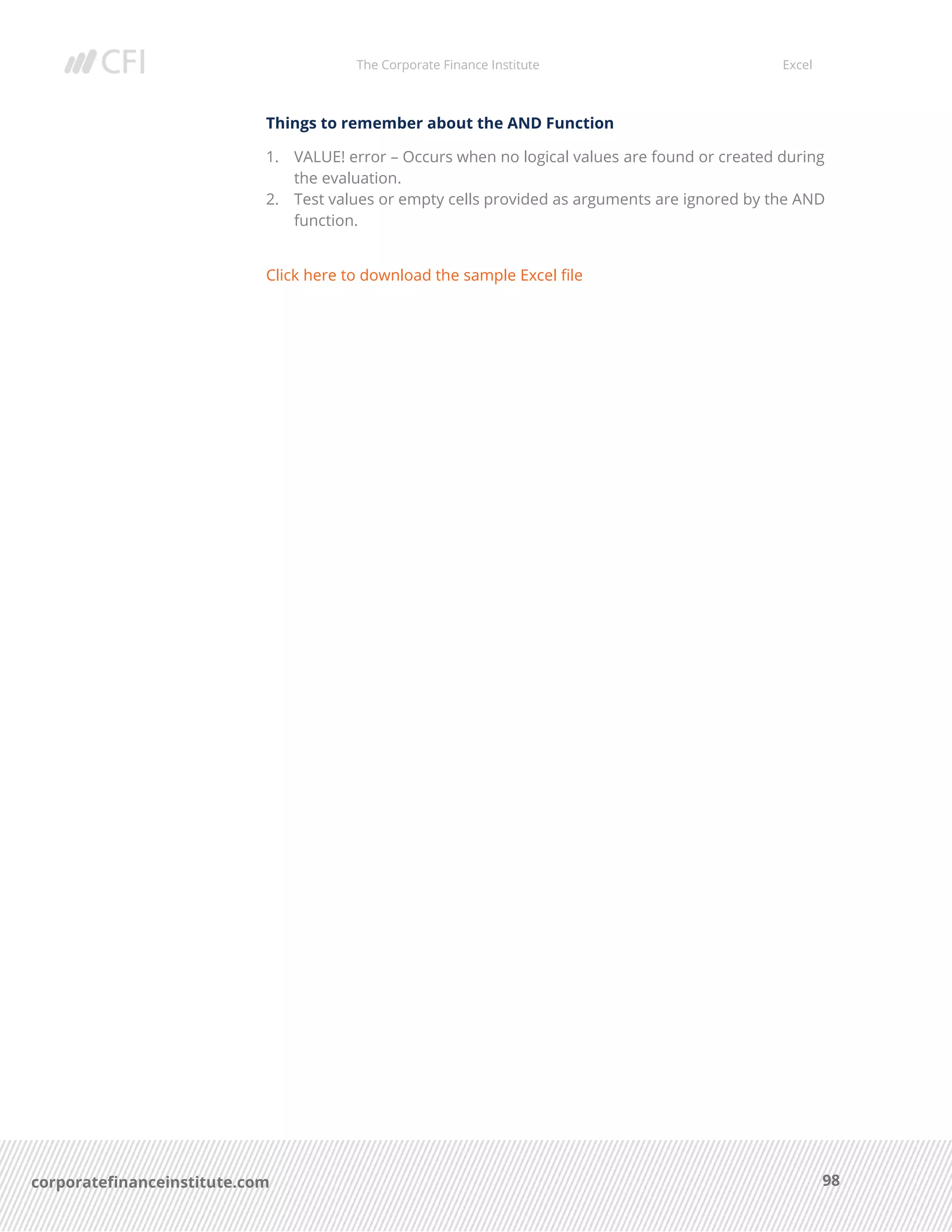 The Corporate Finance Institute Excel
98corporatefinanceinstitute.com
Things to remember about the AND Function
1. VALUE! error – Occurs when no logical values are found or created during
the evaluation.
2. Test values or empty cells provided as arguments are ignored by the AND
function.
Click here to download the sample Excel file
 