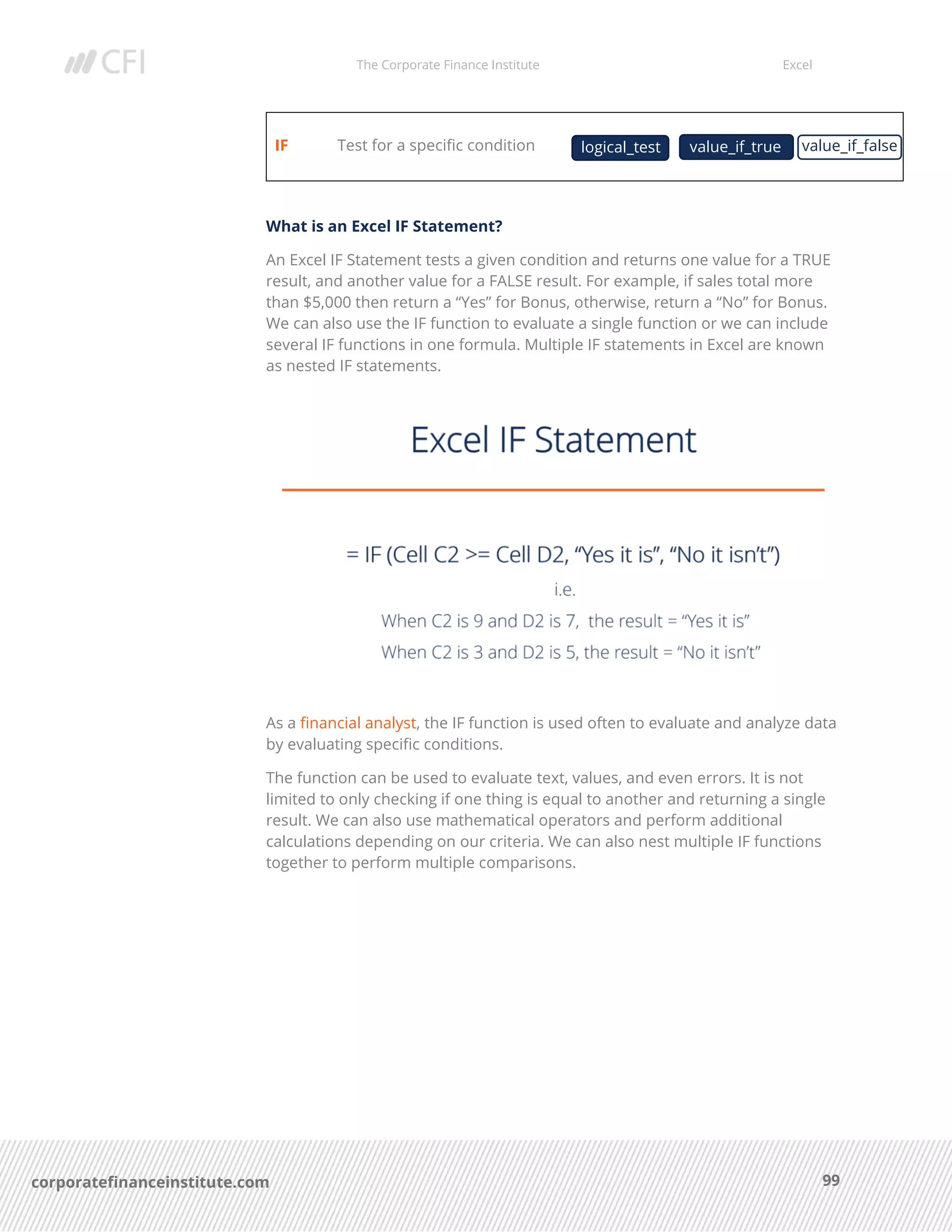 The Corporate Finance Institute Excel
99corporatefinanceinstitute.com
IF Test for a specific condition
What is an Excel IF Statement?
An Excel IF Statement tests a given condition and returns one value for a TRUE
result, and another value for a FALSE result. For example, if sales total more
than $5,000 then return a “Yes” for Bonus, otherwise, return a “No” for Bonus.
We can also use the IF function to evaluate a single function or we can include
several IF functions in one formula. Multiple IF statements in Excel are known
as nested IF statements.
As a financial analyst, the IF function is used often to evaluate and analyze data
by evaluating specific conditions.
The function can be used to evaluate text, values, and even errors. It is not
limited to only checking if one thing is equal to another and returning a single
result. We can also use mathematical operators and perform additional
calculations depending on our criteria. We can also nest multiple IF functions
together to perform multiple comparisons.
logical_test value_if_falsevalue_if_true
 
