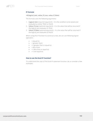 The Corporate Finance Institute Excel
100corporatefinanceinstitute.com
IF Formula
=IF(logical_test, value_if_true, value_if_false)
The formula uses the following arguments:
1. Logical_test (required argument) – It is the condition to be tested and
evaluated as either TRUE or FALSE.
2. Value_if_true (optional argument) – It is the value that will be returned if
the logical_test evaluates to TRUE.
3. Value_if_false (optional argument) – It is the value that will be returned if
the logical_test evaluates to FALSE.
When using the IF function to construct a test, we can use following logical
operators:
• = (equal to)
• > (greater than)
• >= (greater than or equal to)
• < (less than)
• <= (less than or equal to)
• <> (not equal to)
How to use the Excel IF Function?
To understand the uses of the Excel IF statement function, let us consider a few
examples:
 