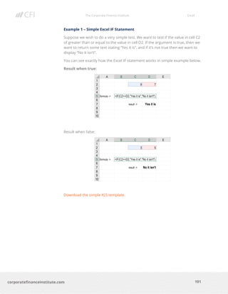 The Corporate Finance Institute Excel
101corporatefinanceinstitute.com
Example 1 – Simple Excel IF Statement
Suppose we wish to do a very simple test. We want to test if the value in cell C2
of greater than or equal to the value in cell D2. If the argument is true, then we
want to return some text stating “Yes it is”, and if it’s not true then we want to
display “No it isn’t”.
You can see exactly how the Excel IF statement works in simple example below.
Result when true:
Result when false:
Download the simple XLS template.
 