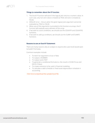 The Corporate Finance Institute Excel
105corporatefinanceinstitute.com
Things to remember about the IF Function
1. The Excel IF function will work if the logical_test returns a numeric value. In
such case, any non-zero value is treated as TRUE and zero is treated as
FALSE.
2. #VALUE! error – Occurs when the given logical_test argument cannot be
evaluated as TRUE or FALSE.
3. When any of the arguments is provided to the function as arrays, the IF
function will evaluate every element of the array.
4. If we wish to count conditions, we should use the COUNTIF and COUNTIFS
functions.
5. If we wish to add up conditions, we should use the SUMIF and SUMIFS
functions.
Reasons to use an Excel IF Statement
There are many reasons why an analyst or anyone who uses Excel would want
to build IF formulas.
Common examples include:
• To test if an argument is true or false
• To output a NUMBER
• To output some TEXT
• To generate a conditional formula (i.e. the result is C3+B4 if true and
N9-E5 if false)
• To create scenarios to be used in financial modeling
• To calculate a debt schedule or fixed asset depreciation schedule in
accounting
Click here to download the sample Excel file
 