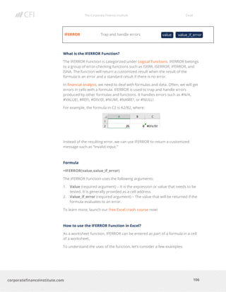 The Corporate Finance Institute Excel
106corporatefinanceinstitute.com
IFERROR Trap and handle errors
What is the IFERROR Function?
The IFERROR Function is categorized under Logical Functions. IFERROR belongs
to a group of error-checking functions such as ISERR, ISERROR, IFERROR, and
ISNA. The function will return a customized result when the result of the
formula is an error and a standard result if there is no error.
In financial analysis, we need to deal with formulas and data. Often, we will get
errors in cells with a formula. IFERROR is used to trap and handle errors
produced by other formulas and functions. It handles errors such as #N/A,
#VALUE!, #REF!, #DIV/0!, #NUM!, #NAME?, or #NULL!.
For example, the formula in C2 is A2/B2, where:
Instead of the resulting error, we can use IFERROR to return a customized
message such as “Invalid input.”
Formula
=IFERROR(value,value_if_error)
The IFERROR Function uses the following arguments:
1. Value (required argument) – It is the expression or value that needs to be
tested. It is generally provided as a cell address.
2. Value_if_error (required argument) – The value that will be returned if the
formula evaluates to an error.
To learn more, launch our free Excel crash course now!
How to use the IFERROR Function in Excel?
As a worksheet function, IFERROR can be entered as part of a formula in a cell
of a worksheet.
To understand the uses of the function, let’s consider a few examples:
value value_if_error
 