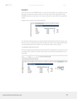 The Corporate Finance Institute Excel
110corporatefinanceinstitute.com
Example 3
Let’s see how to use IFERROR with an array formula. When we supply an array
formula or expression that results in an array in the value argument of the
IFERROR function, it will return an array of values for each cell in the specified
range.
Suppose we are given the following data:
To calculate total quantity, we need to divide Total Amount with Price per unit.
We can use an array formula, which divides each cell in the range B2:B4 by the
corresponding cell of the range C2:C4, and then adds up the results:
=SUM($B$2:$B$5/$C$2:$C$5)
The formula will work perfectly unless the divisor range does not contain zeros
or empty cells. If there is at least one 0 value or blank cell, the #DIV/0! error is
returned:
 