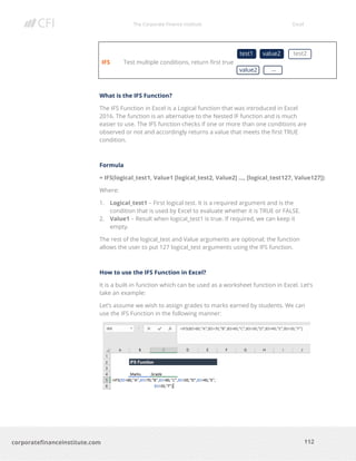 The Corporate Finance Institute Excel
112corporatefinanceinstitute.com
IFS Test multiple conditions, return first true
What is the IFS Function?
The IFS Function in Excel is a Logical function that was introduced in Excel
2016. The function is an alternative to the Nested IF function and is much
easier to use. The IFS function checks if one or more than one conditions are
observed or not and accordingly returns a value that meets the first TRUE
condition.
Formula
= IFS(logical_test1, Value1 [logical_test2, Value2] …, [logical_test127, Value127])
Where:
1. Logical_test1 – First logical test. It is a required argument and is the
condition that is used by Excel to evaluate whether it is TRUE or FALSE.
2. Value1 – Result when logical_test1 is true. If required, we can keep it
empty.
The rest of the logical_test and Value arguments are optional; the function
allows the user to put 127 logical_test arguments using the IFS function.
How to use the IFS Function in Excel?
It is a built-in function which can be used as a worksheet function in Excel. Let’s
take an example:
Let’s assume we wish to assign grades to marks earned by students. We can
use the IFS Function in the following manner:
test1 value2 test2
value2 …
 