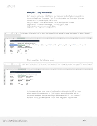 The Corporate Finance Institute Excel
114corporatefinanceinstitute.com
Example 1 – Using IFS with ELSE
Let’s assume we have a list of items and we need to classify them under three
common headings: Vegetable, Fruit, Green Vegetable and Beverage. When we
use the IFS function and give the formula
=IFS(A2=”Apple”,”Fruit”,A2=”Banana”,”Fruit”,A2=”Spinach”,”Green
Vegetable”,A2=”coffee”,”Beverage”,A2=”cabbage”,”Green
Vegetable”,A2=”capsicum”,”Vegetable”)
Then, we will get the following result:
In this example, we have entered multiple logical tests in the IFS function.
When a logical test evaluates to TRUE, the corresponding value will be
returned. However, if none of the logical tests evaluate to TRUE, then IFS
function would give #N/A error. This is what we got for Pepper in B8.
 