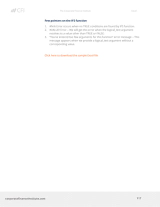 The Corporate Finance Institute Excel
117corporatefinanceinstitute.com
Few pointers on the IFS function
1. #N/A Error occurs when no TRUE conditions are found by IFS function.
2. #VALUE! Error – We will get this error when the logical_test argument
resolves to a value other than TRUE or FALSE.
3. “You’ve entered too few arguments for this function” error message – This
message appears when we provide a logical_test argument without a
corresponding value.
Click here to download the sample Excel file
 