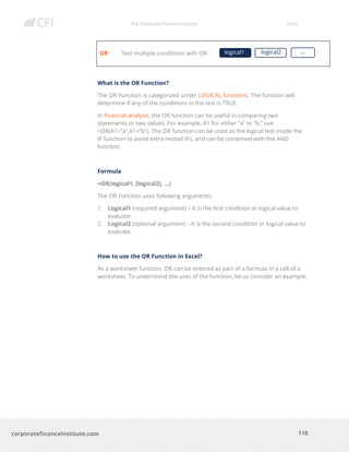 The Corporate Finance Institute Excel
118corporatefinanceinstitute.com
OR Test multiple conditions with OR
What is the OR Function?
The OR Function is categorized under LOGICAL functions. The function will
determine if any of the conditions in the test is TRUE.
In financial analysis, the OR function can be useful in comparing two
statements or two values. For example, A1 for either “a” or “b,” use
=OR(A1=”a”,A1=”b”). The OR function can be used as the logical test inside the
IF function to avoid extra nested IFs, and can be combined with the AND
function.
Formula
=OR(logical1, [logical2], …)
The OR Function uses following arguments:
1. Logical1 (required argument) – It is the first condition or logical value to
evaluate.
2. Logical2 (optional argument) – It is the second condition or logical value to
evaluate.
How to use the OR Function in Excel?
As a worksheet function, OR can be entered as part of a formula in a cell of a
worksheet. To understand the uses of the function, let us consider an example:
logical1 logical2 …
 