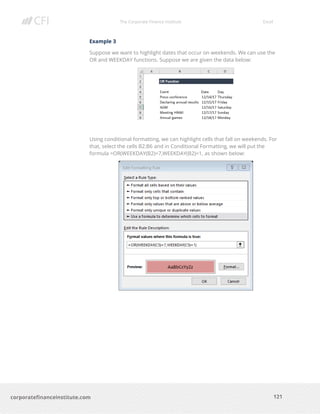 The Corporate Finance Institute Excel
121corporatefinanceinstitute.com
Example 3
Suppose we want to highlight dates that occur on weekends. We can use the
OR and WEEKDAY functions. Suppose we are given the data below:
Using conditional formatting, we can highlight cells that fall on weekends. For
that, select the cells B2:B6 and in Conditional Formatting, we will put the
formula =OR(WEEKDAY(B2)=7,WEEKDAY(B2)=1, as shown below:
 