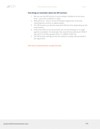 The Corporate Finance Institute Excel
123corporatefinanceinstitute.com
Few things to remember about the OR Function:
1. We can use the OR function to test multiple conditions at the same
time – up to 255 conditions in total.
2. #VALUE! error – Occurs if any of the given logical_test cannot be
interpreted as numeric or logical values.
3. The OR function can also be used with AND function depending on the
requirement.
4. If we enter OR as an array formula, we can test all values in a range
against a condition. For example, the array formula will return TRUE if
any cell in A1:A100 is greater than 15 ={OR(A1:A100>15}.
5. The OR function will ignore the text values or empty cells provided in
the arguments.
Click here to download the sample Excel file
 