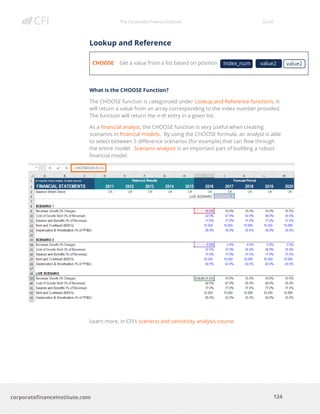 The Corporate Finance Institute Excel
124corporatefinanceinstitute.com
Lookup and Reference
CHOOSE Get a value from a list based on position
What is the CHOOSE Function?
The CHOOSE function is categorized under Lookup and Reference functions. It
will return a value from an array corresponding to the index number provided.
The function will return the n-th entry in a given list.
As a financial analyst, the CHOOSE function is very useful when creating
scenarios in financial models. By using the CHOOSE formula, an analyst is able
to select between 5 difference scenarios (for example) that can flow through
the entire model. Scenario analysis is an important part of building a robust
financial model.
Learn more, in CFI’s scenario and sensitivity analysis course.
Index_num value2value2
 