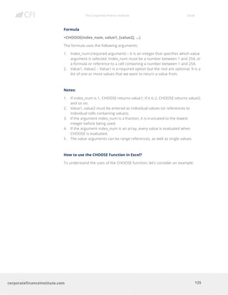 The Corporate Finance Institute Excel
125corporatefinanceinstitute.com
Formula
=CHOOSE(index_num, value1, [value2], …)
The formula uses the following arguments:
1. Index_num (required argument) – It is an integer that specifies which value
argument is selected. Index_num must be a number between 1 and 254, or
a formula or reference to a cell containing a number between 1 and 254.
2. Value1, Value2 – Value1 is a required option but the rest are optional. It is a
list of one or more values that we want to return a value from.
Notes:
1. If index_num is 1, CHOOSE returns value1; if it is 2, CHOOSE returns value2;
and so on.
2. Value1, value2 must be entered as individual values (or references to
individual cells containing values).
3. If the argument index_num is a fraction, it is truncated to the lowest
integer before being used.
4. If the argument index_num is an array, every value is evaluated when
CHOOSE is evaluated.
5. The value arguments can be range references, as well as single values.
How to use the CHOOSE Function in Excel?
To understand the uses of the CHOOSE function, let’s consider an example:
 