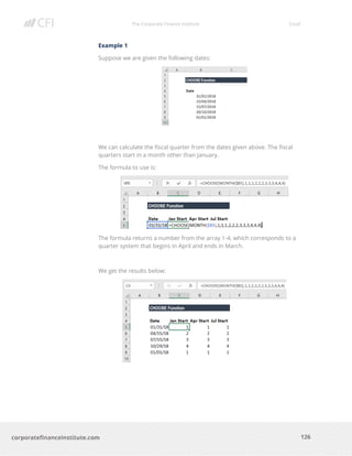 The Corporate Finance Institute Excel
126corporatefinanceinstitute.com
Example 1
Suppose we are given the following dates:
We can calculate the fiscal quarter from the dates given above. The fiscal
quarters start in a month other than January.
The formula to use is:
The formula returns a number from the array 1-4, which corresponds to a
quarter system that begins in April and ends in March.
We get the results below:
 
