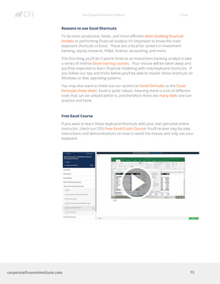 The Corporate Finance Institute Excel
13corporatefinanceinstitute.com
Reasons to use Excel Shortcuts
To be more productive, faster, and more efficient when building financial
models or performing financial analysis it’s important to know the main
keyboard shortcuts in Excel. These are critical for careers in investment
banking, equity research, FP&A, finance, accounting, and more.
The first thing you’ll do if you’re hired as an investment banking analyst is take
a series of intense Excel training courses. Your mouse will be taken away and
you’ll be expected to learn financial modeling with only keyboard shortcuts. If
you follow our tips and tricks below you’ll be able to master these shortcuts on
Windows or Mac operating systems.
You may also want to check out our section on Excel formulas or the Excel
formulas cheat sheet. Excel is quite robust, meaning there is a lot of different
tools that can be utilized within it, and therefore there are many skills one can
practice and hone.
Free Excel Course
If you want to learn these keyboard shortcuts with your own personal online
instructor, check our CFI’s Free Excel Crash Course! You’ll receive step by step
instructions and demonstrations on how to avoid the mouse and only use your
keyboard.
 