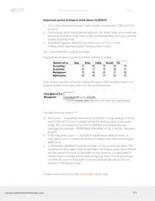The Corporate Finance Institute Excel
131corporatefinanceinstitute.com
Important points to keep in mind about HLOOKUP
1. It is a case-insensitive lookup. It will consider, for example, “TIM” and “tim”
as same.
2. The ‘Lookup_value’ should be the topmost row of the ‘table_array’ when we
are using HLOOKUP. If we need to look somewhere else, then we must use
another Excel formula.
3. HLOOKUP supports wildcard characters such as ‘*’ or ‘?’ in the
‘lookup_value’ argument (only if ‘lookup_value’ is text).
Let’s understand this using an example.
Suppose we are given names of student and marks below:
If we need to use the Horizontal Lookup formula to find the Math marks of a
student whose name starts with a ‘D,’ the formula will be:
The wild character used is ‘*’.
4. #N/A error – It would be returned by HLOOKUP if ‘range_lookup’ is FALSE
and HLOOKUP function is unable to find the ‘lookup_value’ in the given
range. We can embed the function in IFERROR and display our own
message, for example: =IFERROR(HLOOKUP(A4, A1:I2, 2, FALSE), “No value
found”).
5. If the ‘row_index_num’ < 1, HLOOKUP would return #VALUE! error. If
‘row_index_num’ > number of columns in ‘table_array’, then it would give
#REF! error.
6. 6. Remember HLOOKUP function in Excel can return only one value. This
would be the first value n that would match the lookup value. What if there
are few identical records in the table? In that scenario, it is advisable to
remove them or create a Pivot table and group them. The array formula
can then be used on Pivot table to extract all duplicate values that are
present in the lookup range.
To learn more, launch our free Excel crash course now!
 
