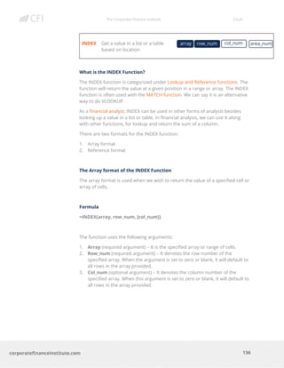 The Corporate Finance Institute Excel
136corporatefinanceinstitute.com
INDEX Get a value in a list or a table
based on location
What is the INDEX Function?
The INDEX function is categorized under Lookup and Reference functions. The
function will return the value at a given position in a range or array. The INDEX
function is often used with the MATCH function. We can say it is an alternative
way to do VLOOKUP.
As a financial analyst, INDEX can be used in other forms of analysis besides
looking up a value in a list or table. In financial analysis, we can use it along
with other functions, for lookup and return the sum of a column.
There are two formats for the INDEX function:
1. Array format
2. Reference format
The Array format of the INDEX Function
The array format is used when we wish to return the value of a specified cell or
array of cells.
Formula
=INDEX(array, row_num, [col_num])
The function uses the following arguments:
1. Array (required argument) – It is the specified array or range of cells.
2. Row_num (required argument) – It denotes the row number of the
specified array. When the argument is set to zero or blank, it will default to
all rows in the array provided.
3. Col_num (optional argument) – It denotes the column number of the
specified array. When this argument is set to zero or blank, it will default to
all rows in the array provided.
array area_numrow_num col_num
 
