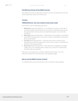 The Corporate Finance Institute Excel
137corporatefinanceinstitute.com
The Reference format of the INDEX Function
The reference format is used when we wish to return the reference of the cell
at the intersection row_num and col_num.
Formula
=INDEX(reference, row_num, [column_num], [area_num])
The function uses the following arguments:
1. Reference (required argument) – It is a reference to one or more cells. If
we input multiple areas directly into the function, individual areas should
be separated by commas and surrounded by brackets. Such as (A1:B2,
C3:D4), etc.
2. Row_num (required argument) – It denotes the row number of a specified
area. When the argument is set to zero or blank, it will default to all rows in
the array provided.
3. Col_num (optional argument) – It denotes the column number of the
specified array. When the argument is set to zero or blank, it will default to
all rows in the array provided.
4. Area_num (optional argument) – If the reference is supplied as multiple
ranges, area_num indicates which range to use. Areas are numbered by
the order they are specified.
If the area_num argument is omitted, it defaults to the value 1 (i.e., the
reference is taken from the first area in the supplied range).
How to use the INDEX Function in Excel?
To understand the uses of the function, let us consider a few examples:
 