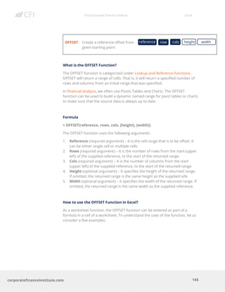The Corporate Finance Institute Excel
145corporatefinanceinstitute.com
OFFSET Create a reference offset from
given starting point
What is the OFFSET Function?
The OFFSET function is categorized under Lookup and Reference functions.
OFFSET will return a range of cells. That is, it will return a specified number of
rows and columns from an initial range that was specified.
In financial analysis, we often use Pivots Tables and Charts. The OFFSET
function can be used to build a dynamic named range for pivot tables or charts
to make sure that the source data is always up to date.
Formula
= OFFSET(reference, rows, cols, [height], [width])
The OFFSET function uses the following arguments:
1. Reference (required argument) – It is the cell range that is to be offset. It
can be either single cell or multiple cells
2. Rows (required argument) – It is the number of rows from the start (upper
left) of the supplied reference, to the start of the returned range.
3. Cols (required argument) – It is the number of columns from the start
(upper left) of the supplied reference, to the start of the returned range.
4. Height (optional argument) – It specifies the height of the returned range.
If omitted, the returned range is the same height as the supplied refe
5. Width (optional argument) – It specifies the width of the returned range. If
omitted, the returned range is the same width as the supplied reference.
How to use the OFFSET Function in Excel?
As a worksheet function, the OFFSET function can be entered as part of a
formula in a cell of a worksheet. To understand the uses of the function, let us
consider a few examples:
reference row heightcols width
 
