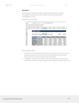 The Corporate Finance Institute Excel
147corporatefinanceinstitute.com
Example 2
Continuing with the same example, suppose we want the earnings for
Thursday for all the weeks. In this scenario, we will use the formula
{=OFFSET(B7,3,1,1,5)}.
We get the results below:
In the example above:
1. As the results of the OFFSET function are to occupy more than one cell, it is
necessary to enter the function as an array f It can be seen by the curly
braces that surround the formula in the Formula bar.
2. In the given formula, as the width of the returned range is more than the
width of the reference range, we specified the height and width arguments.
 