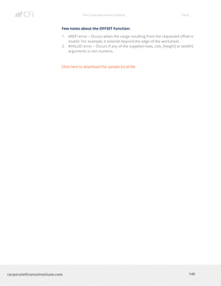 The Corporate Finance Institute Excel
149corporatefinanceinstitute.com
Few notes about the OFFSET Function:
1. #REF! error – Occurs when the range resulting from the requested offset is
invalid. For example, it extends beyond the edge of the worksheet.
2. #VALUE! error – Occurs if any of the supplied rows, cols, [height] or [width]
arguments is non-numeric.
Click here to download the sample Excel file
 