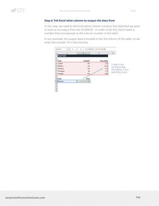 The Corporate Finance Institute Excel
154corporatefinanceinstitute.com
Step 4: Tell Excel what column to output the data from
In this step, we need to tell Excel which column contains that data that we want
to have as an output from the VLOOKUP. In order to do this, Excel needs a
number that corresponds to the column number in the table.
In our example, the output data is located in the 3rd column of the table, so we
enter the number “3” in the formula.
 