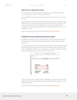 The Corporate Finance Institute Excel
155corporatefinanceinstitute.com
Step 5: Exact or approximate match
This final step is to tell Excel if you’re looking for an exact or approximate
match by entering “True” or “False” in the formula.
In our VLOOKUP example, we want an exact match, so we type “True” in the
formula.
An approximate match would be useful when looking up an exact figure that
might not be contained in the table, for example, the number 2.9585. In this
case, Excel will look for the number closest to 2.9585, even though that
number is not contained in the dataset. This will help prevent errors in the
VLOOKUP formula.
Learn how to do this step by step in our Free Excel Crash Course!
VLOOKUP in financial modeling and financial analysis
VLOOKUP formulas are often used in financial modeling and other types of
financial analysis to make models more dynamic and incorporate multiple
scenarios.
For example, imagine a financial model that included a debt schedule, and the
company had three different scenarios for the interest rate: 3.0%, 4.0% and
5.0%. A VLOOKUP could look for a scenario, low, medium or high and output
the corresponding interest rate into the financial model.
As you can see in the example above, an Analyst can select the scenario they
want and have the corresponding interest rate flow into the model from the
VLOOKUP formula.
Learn how to do this step by step in our Free Excel Crash Course!
 