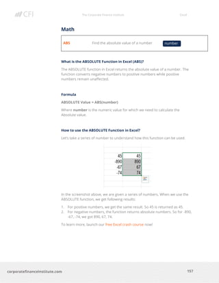 The Corporate Finance Institute Excel
157corporatefinanceinstitute.com
Math
ABS Find the absolute value of a number
What is the ABSOLUTE Function in Excel (ABS)?
The ABSOLUTE function in Excel returns the absolute value of a number. The
function converts negative numbers to positive numbers while positive
numbers remain unaffected.
Formula
ABSOLUTE Value = ABS(number)
Where number is the numeric value for which we need to calculate the
Absolute value.
How to use the ABSOLUTE Function in Excel?
Let’s take a series of number to understand how this function can be used.
In the screenshot above, we are given a series of numbers. When we use the
ABSOLUTE function, we get following results:
1. For positive numbers, we get the same result. So 45 is returned as 45.
2. For negative numbers, the function returns absolute numbers. So for -890,
-67, -74, we got 890, 67, 74.
To learn more, launch our free Excel crash course now!
number
 