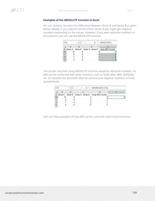 The Corporate Finance Institute Excel
158corporatefinanceinstitute.com
Examples of the ABSOLUTE Function in Excel
For our analysis, we want the difference between Series A and Series B as given
below. Ideally, if you subtract Series A from Series B you might get negative
numbers depending on the values. However, if you want absolute numbers in
this scenario, we can use the ABSOLUTE function.
The results returned using ABSOLUTE function would be absolute numbers. So
ABS can be combined with other functions such as SUM, MAX, MIN, AVERAGE,
etc. to calculate the absolute value for positive and negative numbers in Excel
spreadsheets.
Let’s see few examples of how ABS can be used with other Excel Functions.
 