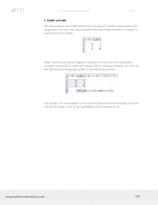 The Corporate Finance Institute Excel
159corporatefinanceinstitute.com
1. SUMIF and ABS
We all are aware that SUMIF would sum up values if certain criteria within the
range given are met. Let’s assume we’ve been given few numbers in Column A
and Column B as below:
Now, I wish to subtract all negative numbers in Column B from all positive
numbers of Column A. I want the result to be an absolute number. So I can use
the ABS function along with SUMIF in the following manner:
The result is 79. Excel added 15 and 6 from Column A and subtracted 100 from
Column B to give us 79, as we used ABS function instead of -79.
 