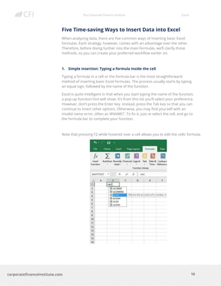 The Corporate Finance Institute Excel
16corporatefinanceinstitute.com
Five Time-saving Ways to Insert Data into Excel
When analyzing data, there are five common ways of inserting basic Excel
formulas. Each strategy, however, comes with an advantage over the other.
Therefore, before diving further into the main formulas, we’ll clarify those
methods, so you can create your preferred workflow earlier on.
1. Simple insertion: Typing a formula inside the cell
Typing a formula in a cell or the formula bar is the most straightforward
method of inserting basic Excel formulas. The process usually starts by typing
an equal sign, followed by the name of the function.
Excel is quite intelligent in that when you start typing the name of the function,
a pop-up function hint will show. It’s from this list you’ll select your preference.
However, don’t press the Enter key. Instead, press the Tab key so that you can
continue to insert other options. Otherwise, you may find yourself with an
invalid name error, often as ‘#NAME?’. To fix it, just re-select the cell, and go to
the formula bar to complete your function.
Note that pressing F2 while hovered over a cell allows you to edit the cells’ formula.
 