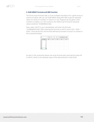 The Corporate Finance Institute Excel
160corporatefinanceinstitute.com
2. SUM ARRAY Formula and ABS Function
The Excel array formulas help us to do multiple calculations for a given array or
column of values. We can use SUM ARRAY along with ABS to get the absolute
value of a series of numbers in column or row. Suppose we are given a few
numbers as below, so in this scenario, the SUM array formula for absolute
values would be =SUM(ABS(A2:A6)).
Now, select cell A7 in your spreadsheet, and enter the formula
‘=SUM(ABS(A2:A6))’. After entering the formula in cell A7, press “Ctrl + Shift +
Enter”. Once we do this, the formula will have {} brackets around it as shown in
the screenshot below.
As seen in the screenshot above, the array formula also returned the value 44
in cell A7, which is the absolute value of the data entered in cells A2:A6.
 