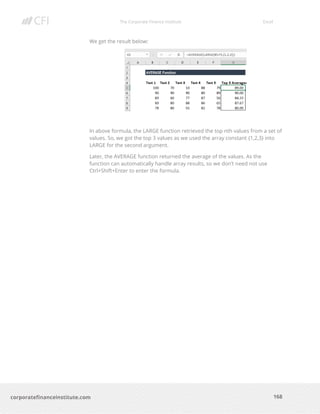 The Corporate Finance Institute Excel
168corporatefinanceinstitute.com
We get the result below:
In above formula, the LARGE function retrieved the top nth values from a set of
values. So, we got the top 3 values as we used the array constant {1,2,3} into
LARGE for the second argument.
Later, the AVERAGE function returned the average of the values. As the
function can automatically handle array results, so we don’t need not use
Ctrl+Shift+Enter to enter the formula.
 